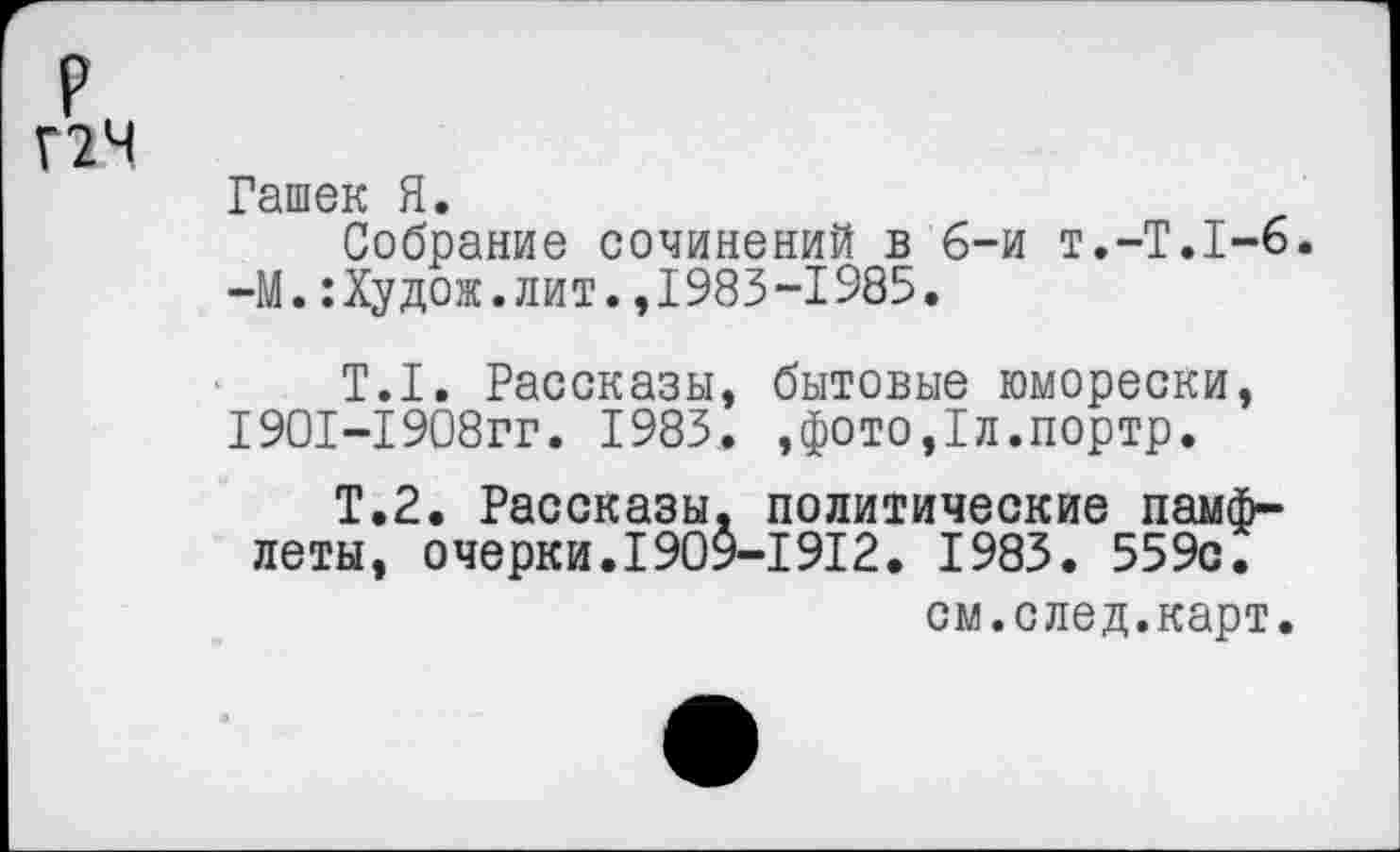 ﻿р
Г2Ч
Гашек Я.
Собрание сочинений в б-и т.-Т.Т-б. —М.:Худож.лит.,1983-1985.
Т.1. Рассказы, бытовые юморески, 1901-1908гг. 1983. ,фото,1л.портр.
Т.2. Рассказы, политические памфлеты, очерки.1909-1912. 1983. 559с.
см.след.карт.